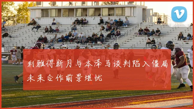 利雅得新月与本泽马谈判陷入僵局未来合作前景堪忧
