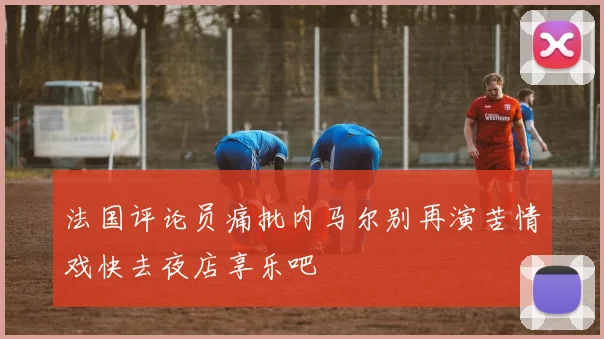 法国评论员痛批内马尔别再演苦情戏快去夜店享乐吧