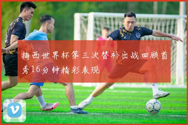 梅西世界杯第三次替补出战回顾首秀16分钟精彩表现