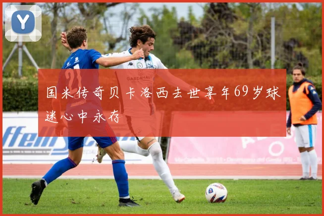 国米传奇贝卡洛西去世享年69岁球迷心中永存