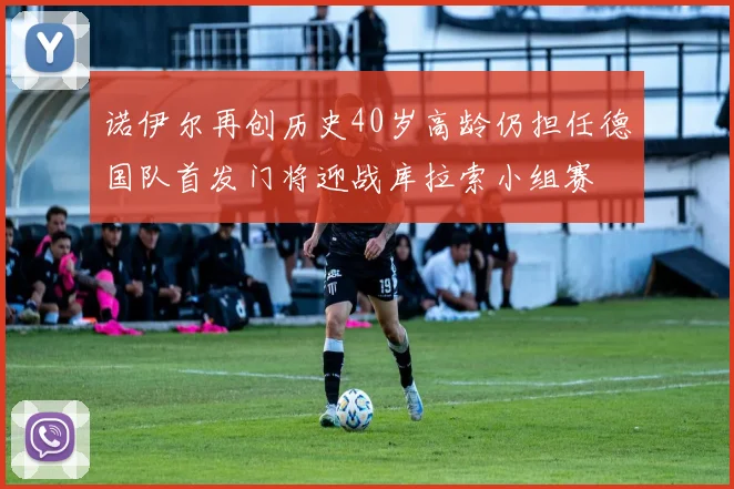 诺伊尔再创历史40岁高龄仍担任德国队首发门将迎战库拉索小组赛