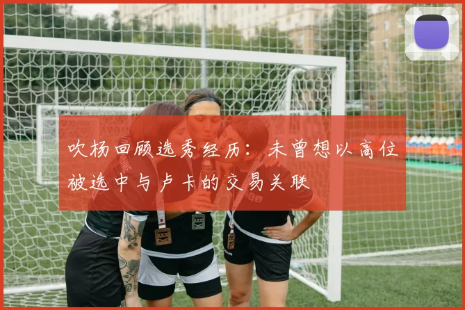 吹杨回顾选秀经历：未曾想以高位被选中与卢卡的交易关联