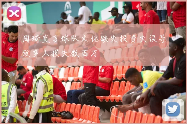 周琦直言球队文化缺失投资失误导致多人损失数百万