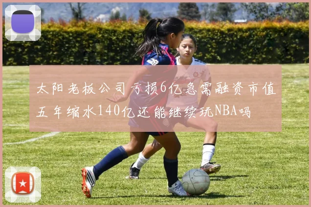 太阳老板公司亏损6亿急需融资市值五年缩水140亿还能继续玩NBA吗