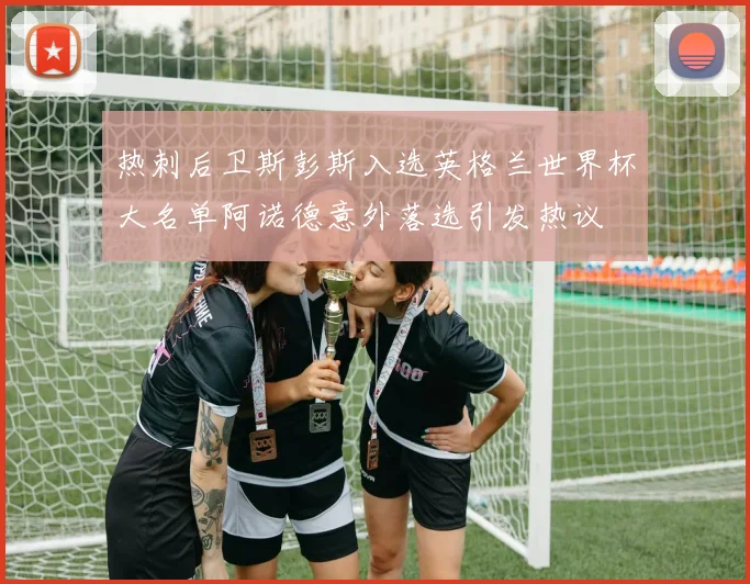 热刺后卫斯彭斯入选英格兰世界杯大名单阿诺德意外落选引发热议