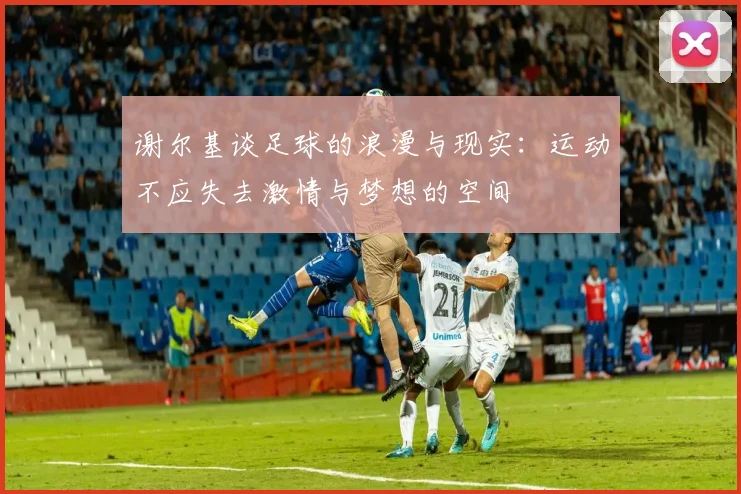 谢尔基谈足球的浪漫与现实：运动不应失去激情与梦想的空间