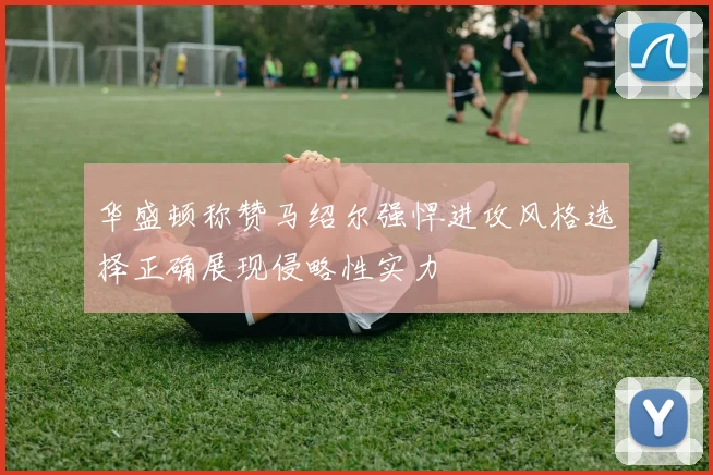 华盛顿称赞马绍尔强悍进攻风格选择正确展现侵略性实力