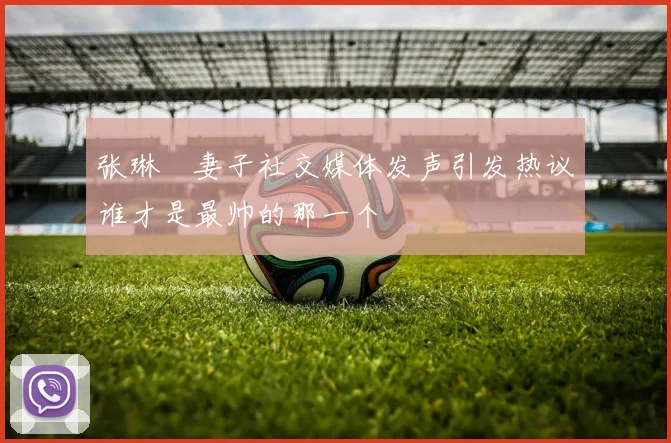张琳芃妻子社交媒体发声引发热议谁才是最帅的那一个