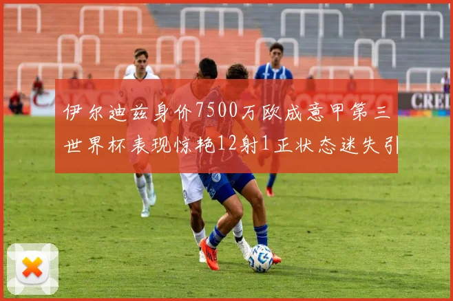 伊尔迪兹身价7500万欧成意甲第三世界杯表现惊艳12射1正状态迷失引发关注
