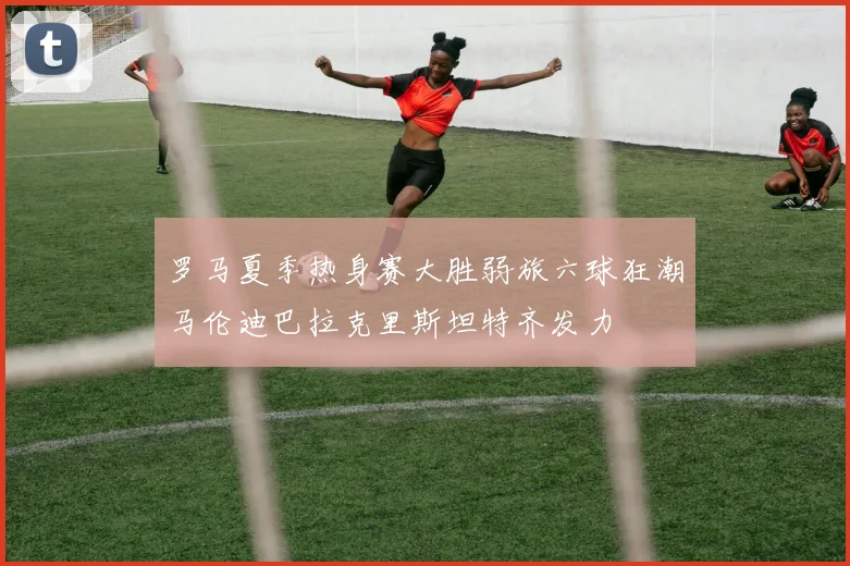 罗马夏季热身赛大胜弱旅六球狂潮马伦迪巴拉克里斯坦特齐发力